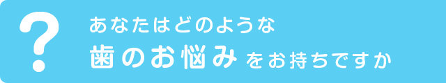あなたはどのような歯のお悩みをお持ちですか？